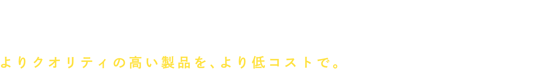 人財力×設備力×品質力 よりクオリティの高い製品を､より低コストで｡