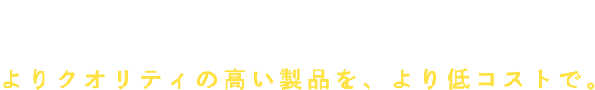 人財力×設備力×品質力 よりクオリティの高い製品を､より低コストで｡